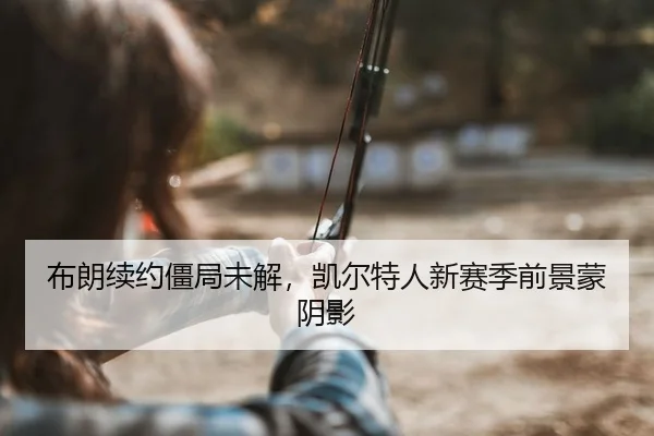 布朗续约僵局未解，凯尔特人新赛季前景蒙阴影